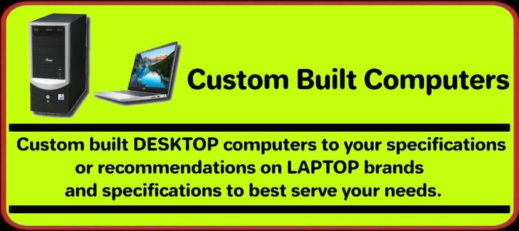 Custom Built DESKTOP computers to your specifications or recommendations on LAPTOP brands and specifications to best serve your needs.