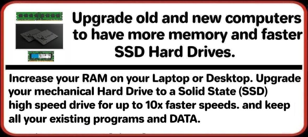 Upgrade old and new computers to have more memory and faster SSD Hard Drives. Increase your RAM on your Laptop or Desktop. Upgrade your mechanical Hard Drive to a Solid State (SSD) high speed drive for up to 10x faster speeds. and keep all your existing programs and DATA.