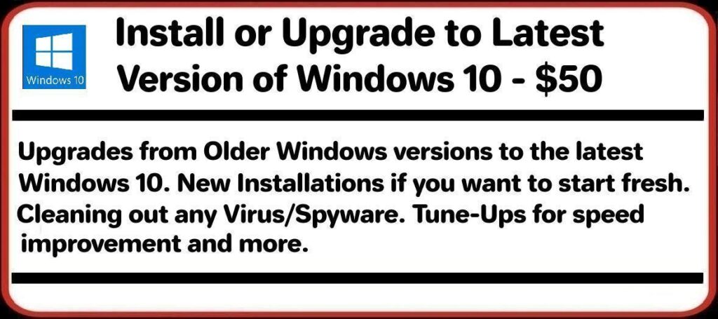 Install or Upgrade to Latest Version of Windows 10 – $50 Upgrades from Older Windows versions to the latest Windows 10. New Installations if you want to start fresh. Cleaning out any Virus/Spyware. Tune-Ups for speed improvement and more.