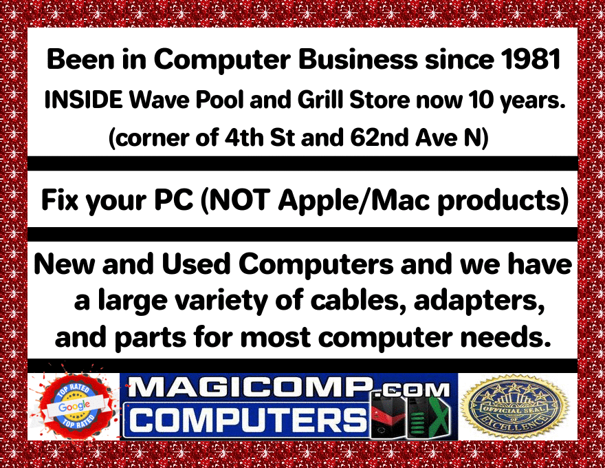 Been in Computer Business since 1981
INSIDE Wave Pool and Grill Store now 10 years
(corner of 4th St and 62nd Ave N)
Fix your PC (NOT Apple/Mac products)
New and Used Computers and we have
a large variety of cables, adapters,
and parts for most computer needs.