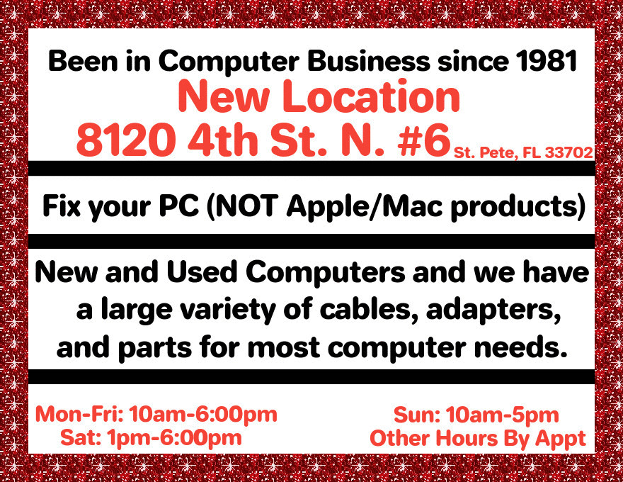 Been in Computer Business since 1981
8120 4th St. N. #6
Fix your PC (NOT Apple/Mac products)
New and Used Computers and we have
a large variety of cables, adapters,
and parts for most computer needs.